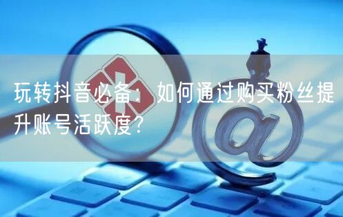 玩转抖音必备:如何通过购买粉丝提升账号活跃度?
