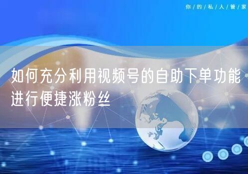 如何充分利用视频号的自助下单功能进行便捷涨粉丝