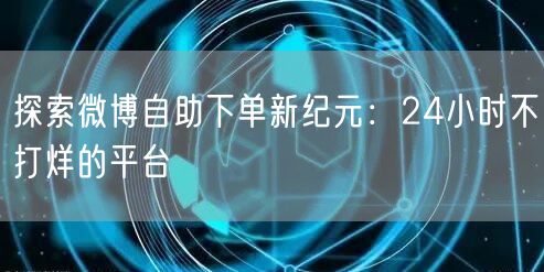 探索微博自助下单新纪元：24小时不打烊的平台