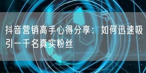 抖音营销高手心得分享：如何迅速吸引一千名真实粉丝