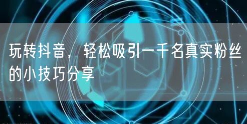 玩转抖音，轻松吸引一千名真实粉丝的小技巧分享