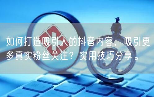 如何打造吸引人的抖音内容，吸引更多真实粉丝关注？实用技巧分享。