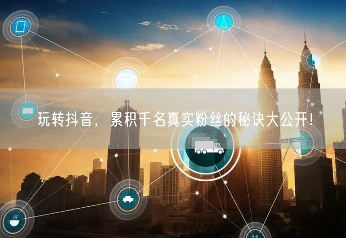 玩转抖音，累积千名真实粉丝的秘诀大公开！