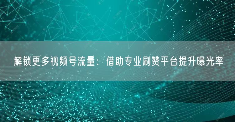 解锁更多视频号流量：借助专业刷赞平台提升曝光率