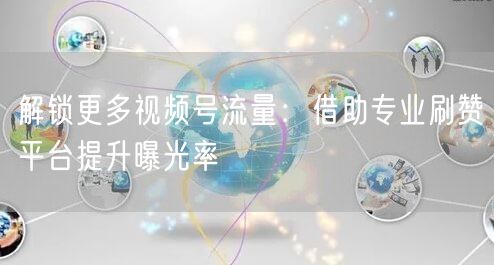 解锁更多视频号流量：借助专业刷赞平台提升曝光率