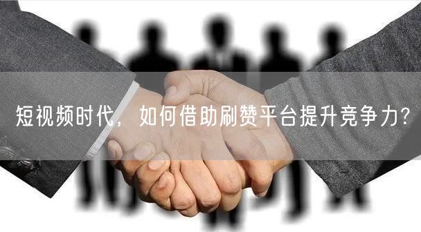 短视频时代，如何借助刷赞平台提升竞争力？